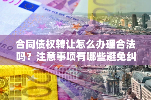 武汉合同债权转让怎么办理合法吗？注意事项有哪些避免纠纷？