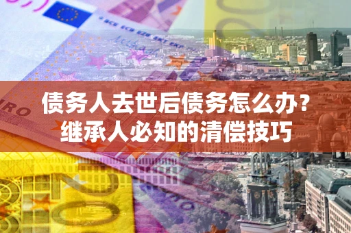 武汉债务人去世后债务怎么办？继承人必知的清偿技巧