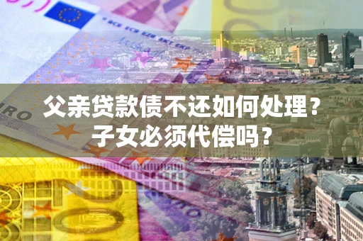 武汉父亲贷款债不还如何处理？子女必须代偿吗？